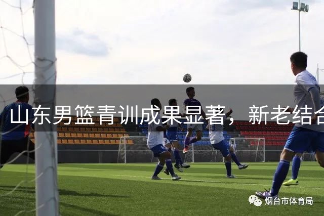 山东男篮青训成果显著，新老结合成效初显