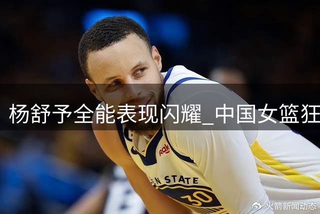 杨舒予全能表现闪耀 中国女篮狂胜意大利